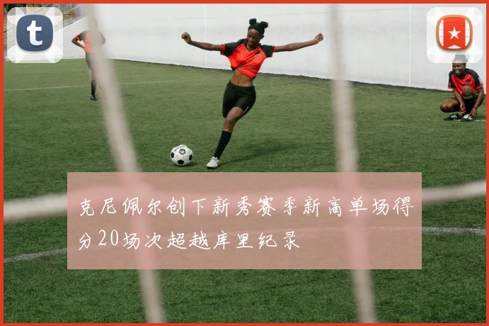 克尼佩尔创下新秀赛季新高单场得分20场次超越库里纪录