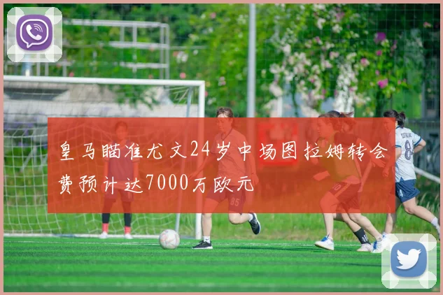 皇马瞄准尤文24岁中场图拉姆转会费预计达7000万欧元