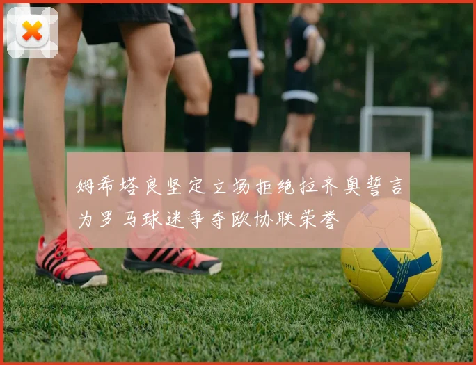 姆希塔良坚定立场拒绝拉齐奥誓言为罗马球迷争夺欧协联荣誉