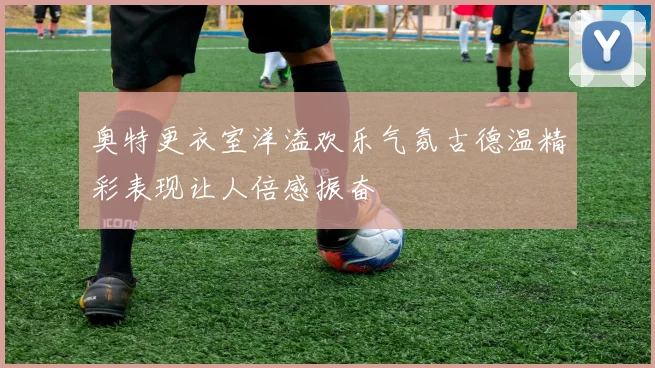 奥特更衣室洋溢欢乐气氛古德温精彩表现让人倍感振奋