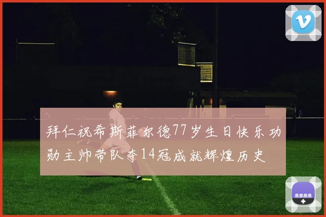 拜仁祝希斯菲尔德77岁生日快乐功勋主帅带队夺14冠成就辉煌历史