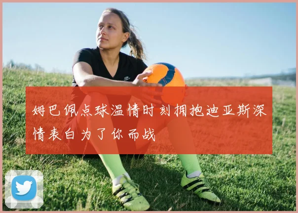 姆巴佩点球温情时刻拥抱迪亚斯深情表白为了你而战