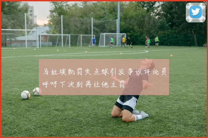 马杜埃凯罚失点球引发争议评论员呼吁下次别再让他主罚
