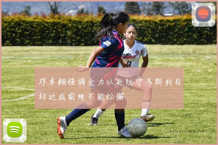 邓卓翔强调全力以赴防守韦斯利目标达成前绝不能松懈