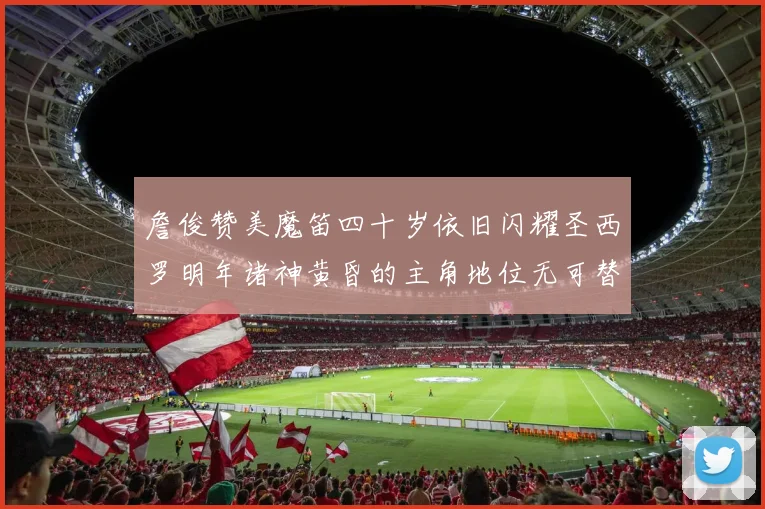 詹俊赞美魔笛四十岁依旧闪耀圣西罗明年诸神黄昏的主角地位无可替代