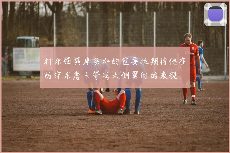科尔强调库明加的重要性期待他在防守东詹卡等高大侧翼时的表现