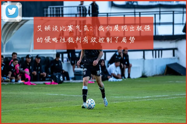艾顿谈比赛气氛：我们展现出极强的侵略性裁判有效控制了局势