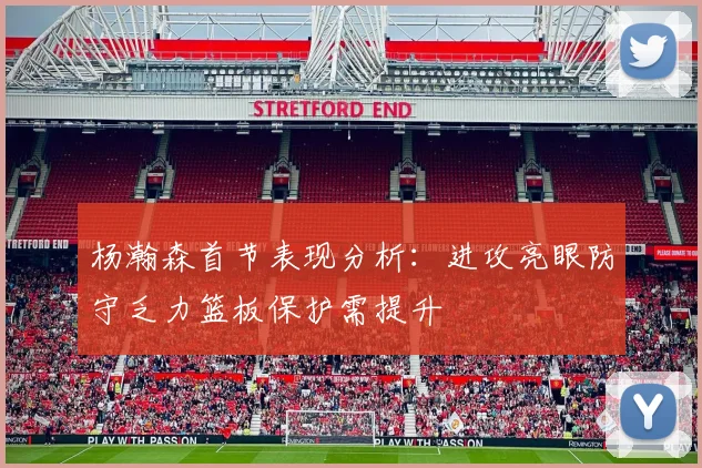 杨瀚森首节表现分析：进攻亮眼防守乏力篮板保护需提升