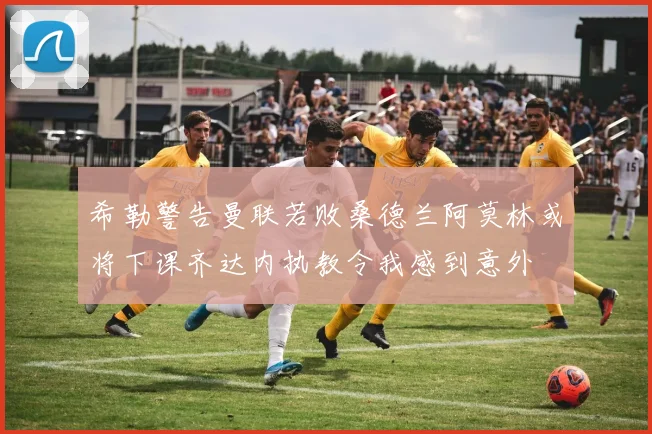 希勒警告曼联若败桑德兰阿莫林或将下课齐达内执教令我感到意外