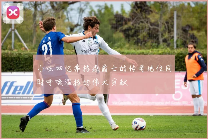 小法回忆弗格森爵士的传奇地位同时呼唤温格的伟大贡献
