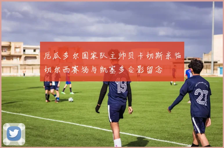 厄瓜多尔国家队主帅贝卡切斯亲临切尔西赛场与凯塞多合影留念