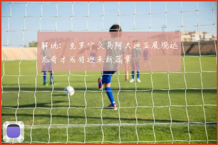 解说：克罗宁交易阿夫迪亚展现远见奇才或将迎来新篇章