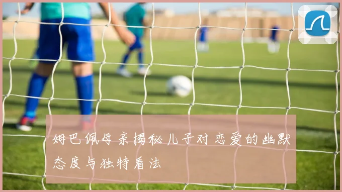 姆巴佩母亲揭秘儿子对恋爱的幽默态度与独特看法