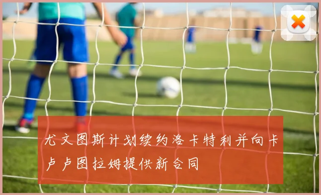 尤文图斯计划续约洛卡特利并向卡卢卢图拉姆提供新合同