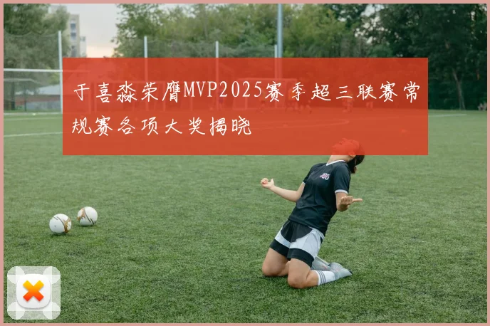 于喜淼荣膺MVP2025赛季超三联赛常规赛各项大奖揭晓