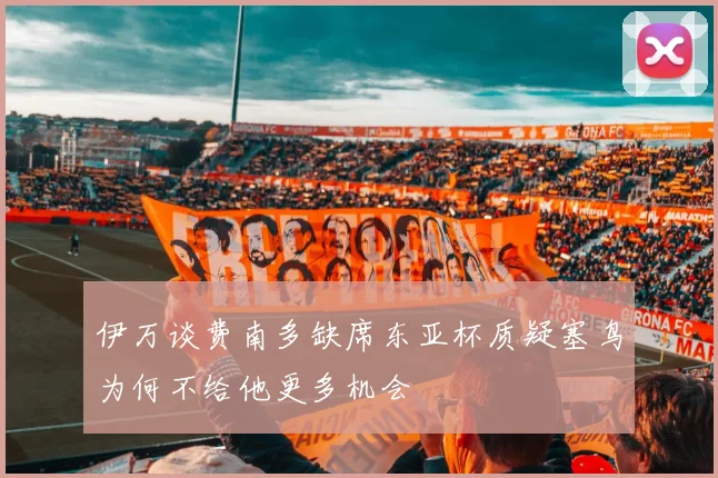 伊万谈费南多缺席东亚杯质疑塞鸟为何不给他更多机会