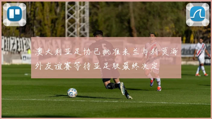 澳大利亚足协已批准米兰与科莫海外友谊赛等待亚足联最终决定
