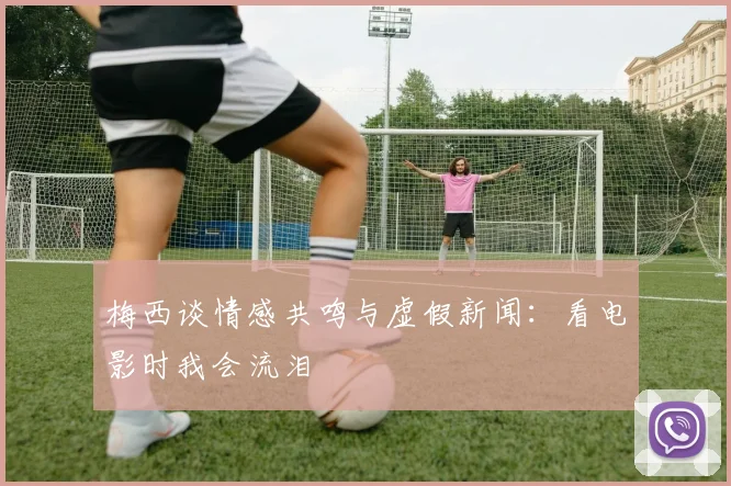 梅西谈情感共鸣与虚假新闻：看电影时我会流泪