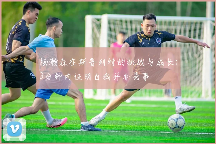 杨瀚森在斯普利特的挑战与成长：3分钟内证明自我并非易事