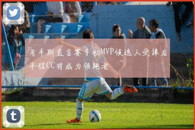 考辛斯直言赛季初MVP候选人受捧后半程CC将成为领跑者