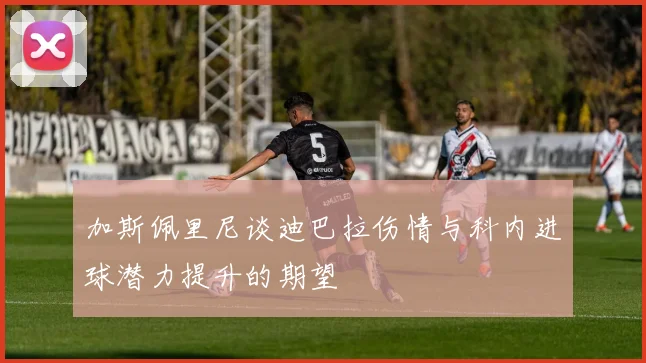 加斯佩里尼谈迪巴拉伤情与科内进球潜力提升的期望