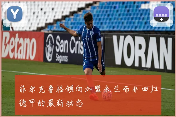 菲尔克鲁格倾向加盟米兰而非回归德甲的最新动态