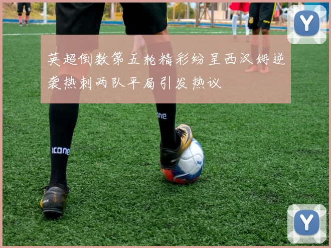 英超倒数第五轮精彩纷呈西汉姆逆袭热刺两队平局引发热议