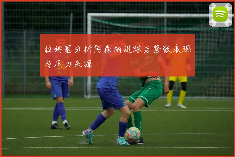 拉姆塞分析阿森纳进球后紧张表现与压力来源