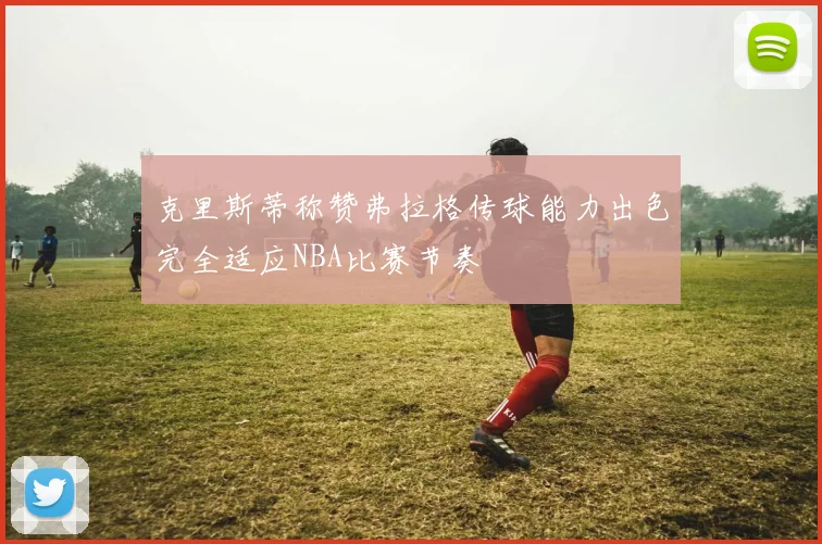 克里斯蒂称赞弗拉格传球能力出色完全适应NBA比赛节奏