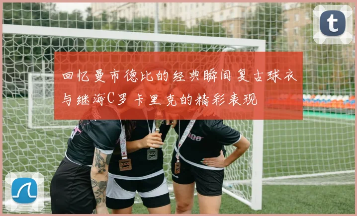 回忆曼市德比的经典瞬间复古球衣与继海C罗卡里克的精彩表现