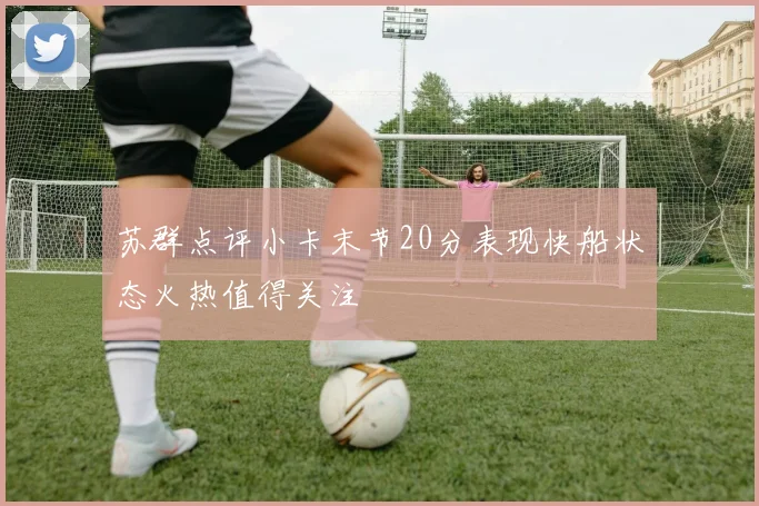 苏群点评小卡末节20分表现快船状态火热值得关注