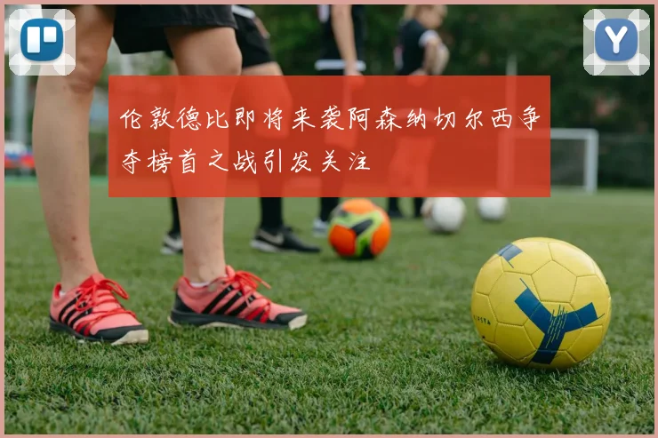 伦敦德比即将来袭阿森纳切尔西争夺榜首之战引发关注