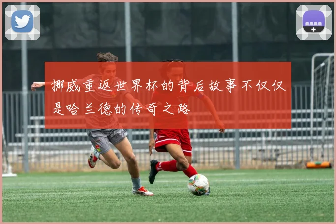挪威重返世界杯的背后故事不仅仅是哈兰德的传奇之路