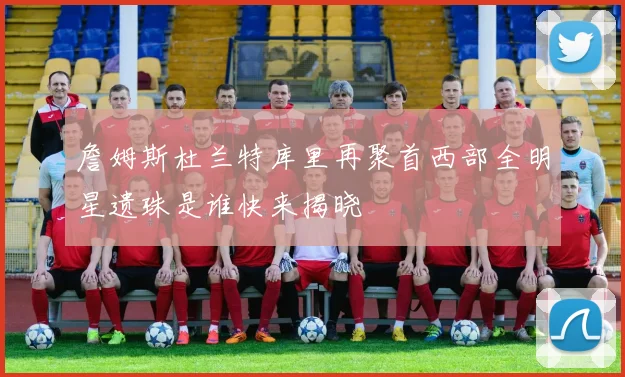 詹姆斯杜兰特库里再聚首西部全明星遗珠是谁快来揭晓