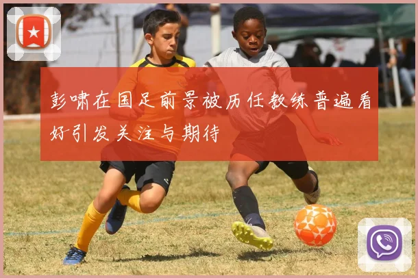 彭啸在国足前景被历任教练普遍看好引发关注与期待