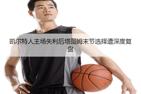 凯尔特人主场失利后塔图姆末节选择遭深度复盘